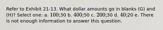 Refer to Exhibit 21-13. What dollar amounts go in blanks (G) and (H)? Select one: a. 100;30 b. 400;50 c. 200;30 d. 40;20 e. There is not enough information to answer this question.