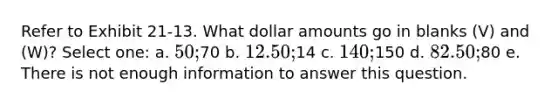 Refer to Exhibit 21-13. What dollar amounts go in blanks (V) and (W)? Select one: a. 50;70 b. 12.50;14 c. 140;150 d. 82.50;80 e. There is not enough information to answer this question.