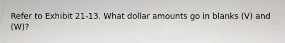 Refer to Exhibit 21-13. What dollar amounts go in blanks (V) and (W)?