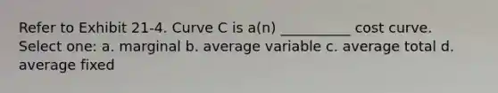 Refer to Exhibit 21-4. Curve C is a(n) __________ cost curve. Select one: a. marginal b. average variable c. average total d. average fixed