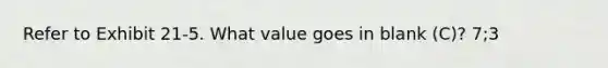 Refer to Exhibit 21-5. What value goes in blank (C)? 7;3