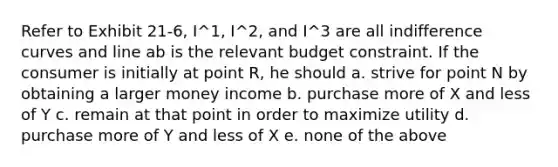 Refer to Exhibit 21-6, I^1, I^2, and I^3 are all indifference curves and line ab is the relevant budget constraint. If the consumer is initially at point R, he should a. strive for point N by obtaining a larger money income b. purchase more of X and less of Y c. remain at that point in order to maximize utility d. purchase more of Y and less of X e. none of the above