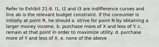 Refer to Exhibit 21-6. I1, I2 and I3 are indifference curves and line ab is the relevant budget constraint. If the consumer is initially at point R, he should a. strive for point N by obtaining a larger money income. b. purchase more of X and less of Y. c. remain at that point in order to maximize utility. d. purchase more of Y and less of X. e. none of the above