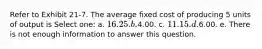 Refer to Exhibit 21-7. The average fixed cost of producing 5 units of output is Select one: a. 16.25. b.4.00. c. 11.15. d.6.00. e. There is not enough information to answer this question.