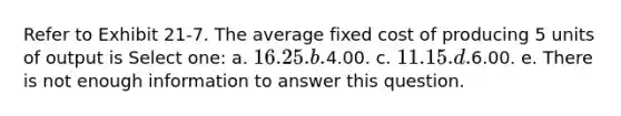 Refer to Exhibit 21-7. The average fixed cost of producing 5 units of output is Select one: a. 16.25. b.4.00. c. 11.15. d.6.00. e. There is not enough information to answer this question.