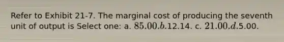 Refer to Exhibit 21-7. The marginal cost of producing the seventh unit of output is Select one: a. 85.00. b.12.14. c. 21.00. d.5.00.