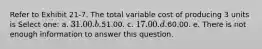 Refer to Exhibit 21-7. The total variable cost of producing 3 units is Select one: a. 31.00. b.51.00. c. 17.00. d.60.00. e. There is not enough information to answer this question.