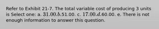 Refer to Exhibit 21-7. The total variable cost of producing 3 units is Select one: a. 31.00. b.51.00. c. 17.00. d.60.00. e. There is not enough information to answer this question.