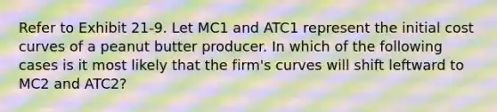 Refer to Exhibit 21-9. Let MC1 and ATC1 represent the initial cost curves of a peanut butter producer. In which of the following cases is it most likely that the firm's curves will shift leftward to MC2 and ATC2?