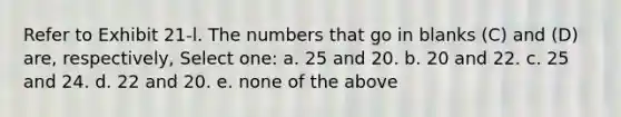 Refer to Exhibit 21-l. The numbers that go in blanks (C) and (D) are, respectively, Select one: a. 25 and 20. b. 20 and 22. c. 25 and 24. d. 22 and 20. e. none of the above