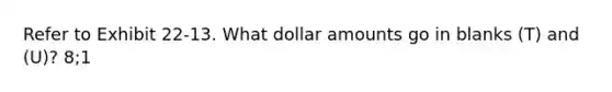 Refer to Exhibit 22-13. What dollar amounts go in blanks (T) and (U)? 8;1