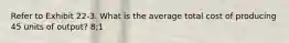 Refer to Exhibit 22-3. What is the average total cost of producing 45 units of output? 8;1