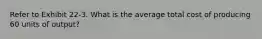 Refer to Exhibit 22-3. What is the average total cost of producing 60 units of output?