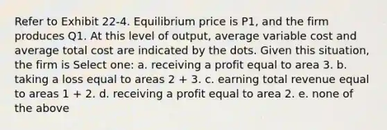 Refer to Exhibit 22-4. Equilibrium price is P1, and the firm produces Q1. At this level of output, average variable cost and average total cost are indicated by the dots. Given this situation, the firm is Select one: a. receiving a profit equal to area 3. b. taking a loss equal to areas 2 + 3. c. earning total revenue equal to areas 1 + 2. d. receiving a profit equal to area 2. e. none of the above