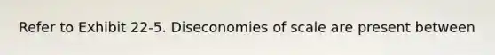 Refer to Exhibit 22-5. Diseconomies of scale are present between