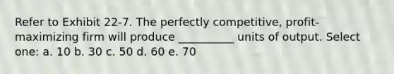 Refer to Exhibit 22-7. The perfectly competitive, profit-maximizing firm will produce __________ units of output. Select one: a. 10 b. 30 c. 50 d. 60 e. 70