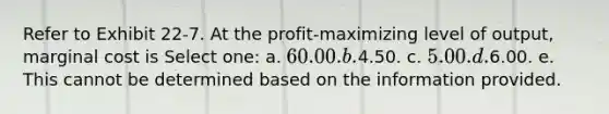 Refer to Exhibit 22-7. At the profit-maximizing level of output, marginal cost is Select one: a. 60.00. b.4.50. c. 5.00. d.6.00. e. This cannot be determined based on the information provided.