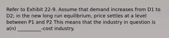 Refer to Exhibit 22-9. Assume that demand increases from D1 to D2; in the new long run equilibrium, price settles at a level between P1 and P2 This means that the industry in question is a(n) __________-cost industry.