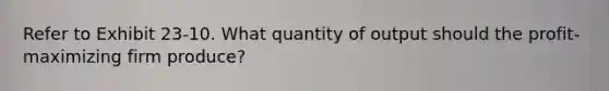 Refer to Exhibit 23-10. What quantity of output should the profit-maximizing firm produce?