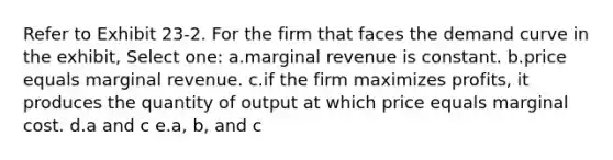 Refer to Exhibit 23-2. For the firm that faces the demand curve in the exhibit, Select one: a.marginal revenue is constant. b.price equals marginal revenue. c.if the firm maximizes profits, it produces the quantity of output at which price equals marginal cost. d.a and c e.a, b, and c