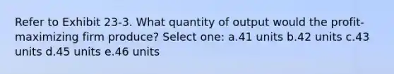 Refer to Exhibit 23-3. What quantity of output would the profit-maximizing firm produce? Select one: a.41 units b.42 units c.43 units d.45 units e.46 units