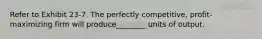 Refer to Exhibit 23-7. The perfectly competitive, profit-maximizing firm will produce________ units of output.