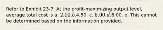 Refer to Exhibit 23-7. At the profit-maximizing output level, average total cost is a. 2.00. b.4.50. c. 5.00. d.6.00. e. This cannot be determined based on the information provided.