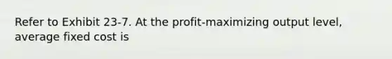 Refer to Exhibit 23-7. At the profit-maximizing output level, average fixed cost is