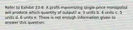 Refer to Exhibit 23-8. A profit-maximizing single-price monopolist will produce which quantity of output? a. 3 units b. 4 units c. 5 units d. 6 units e. There is not enough information given to answer this question.