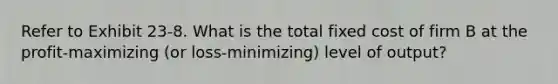 Refer to Exhibit 23-8. What is the total fixed cost of firm B at the profit-maximizing (or loss-minimizing) level of output?