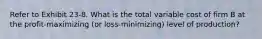 Refer to Exhibit 23-8. What is the total variable cost of firm B at the profit-maximizing (or loss-minimizing) level of production?