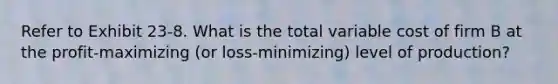 Refer to Exhibit 23-8. What is the total variable cost of firm B at the profit-maximizing (or loss-minimizing) level of production?