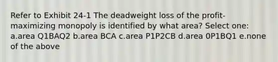 Refer to Exhibit 24-1 The deadweight loss of the profit-maximizing monopoly is identified by what area? Select one: a.area Q1BAQ2 b.area BCA c.area P1P2CB d.area 0P1BQ1 e.none of the above