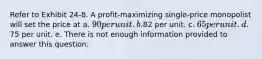 Refer to Exhibit 24-8. A profit-maximizing single-price monopolist will set the price at a. 90 per unit. b.82 per unit. c. 65 per unit. d.75 per unit. e. There is not enough information provided to answer this question.