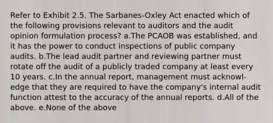 Refer to Exhibit 2.5. The Sarbanes-Oxley Act enacted which of the following provisions relevant to auditors and the audit opinion formulation process? a.The PCAOB was established, and it has the power to conduct inspections of public company audits. b.The lead audit partner and reviewing partner must rotate off the audit of a publicly traded company at least every 10 years. c.In the annual report, management must acknowl-edge that they are required to have the company's internal audit function attest to the accuracy of the annual reports. d.All of the above. e.None of the above