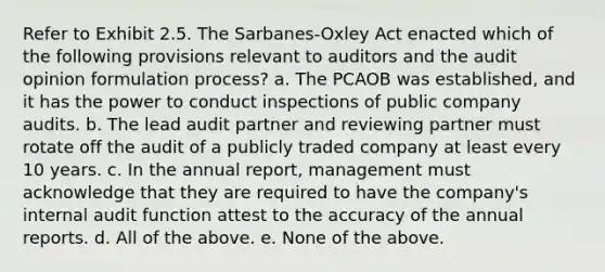 Refer to Exhibit 2.5. The Sarbanes-Oxley Act enacted which of the following provisions relevant to auditors and the audit opinion formulation process? a. The PCAOB was established, and it has the power to conduct inspections of public company audits. b. The lead audit partner and reviewing partner must rotate off the audit of a publicly traded company at least every 10 years. c. In the annual report, management must acknowledge that they are required to have the company's internal audit function attest to the accuracy of the annual reports. d. All of the above. e. None of the above.