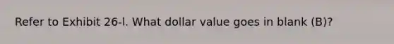 Refer to Exhibit 26-l. What dollar value goes in blank (B)?