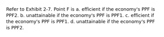 Refer to Exhibit 2-7. Point F is a. efficient if the economy's PPF is PPF2. b. unattainable if the economy's PPF is PPF1. c. efficient if the economy's PPF is PPF1. d. unattainable if the economy's PPF is PPF2.