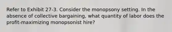 Refer to Exhibit 27-3. Consider the monopsony setting. In the absence of collective bargaining, what quantity of labor does the profit-maximizing monopsonist hire?