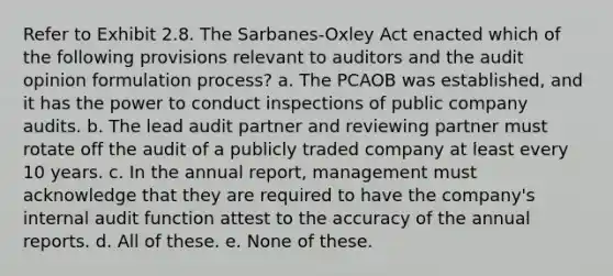 Refer to Exhibit 2.8. The Sarbanes-Oxley Act enacted which of the following provisions relevant to auditors and the audit opinion formulation process? a. The PCAOB was established, and it has the power to conduct inspections of public company audits. b. The lead audit partner and reviewing partner must rotate off the audit of a publicly traded company at least every 10 years. c. In the annual report, management must acknowledge that they are required to have the company's internal audit function attest to the accuracy of the annual reports. d. All of these. e. None of these.