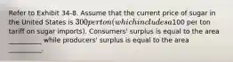 Refer to Exhibit 34-8. Assume that the current price of sugar in the United States is 300 per ton (which includes a100 per ton tariff on sugar imports). Consumers' surplus is equal to the area __________ while producers' surplus is equal to the area __________.