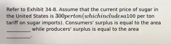 Refer to Exhibit 34-8. Assume that the current price of sugar in the United States is 300 per ton (which includes a100 per ton tariff on sugar imports). Consumers' surplus is equal to the area __________ while producers' surplus is equal to the area __________.