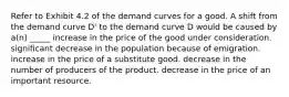 Refer to Exhibit 4.2 of the demand curves for a good. A shift from the demand curve D' to the demand curve D would be caused by a(n) _____ increase in the price of the good under consideration. significant decrease in the population because of emigration. increase in the price of a substitute good. decrease in the number of producers of the product. decrease in the price of an important resource.