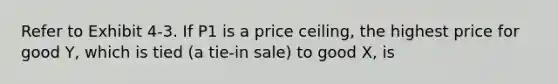 Refer to Exhibit 4-3. If P1 is a price ceiling, the highest price for good Y, which is tied (a tie-in sale) to good X, is