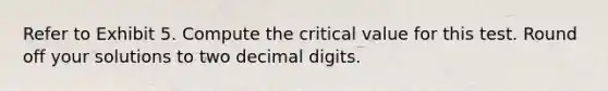 Refer to Exhibit 5. Compute the critical value for this test. Round off your solutions to two decimal digits.