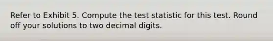 Refer to Exhibit 5. Compute <a href='https://www.questionai.com/knowledge/kzeQt8hpQB-the-test-statistic' class='anchor-knowledge'>the test statistic</a> for this test. Round off your solutions to two decimal digits.