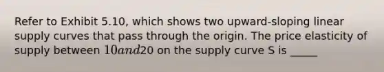 Refer to Exhibit 5.10, which shows two upward-sloping linear supply curves that pass through the origin. The price elasticity of supply between 10 and20 on the supply curve S is _____