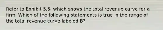 Refer to Exhibit 5.5, which shows the total revenue curve for a firm. Which of the following statements is true in the range of the total revenue curve labeled B?