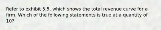 Refer to exhibit 5.5, which shows the total revenue curve for a firm. Which of the following statements is true at a quantity of 10?