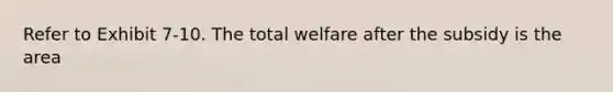 ​Refer to Exhibit 7-10. The total welfare after the subsidy is the area